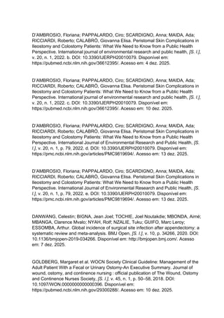 D’AMBROSIO, Floriana; PAPPALARDO, Ciro; SCARDIGNO, Anna; MAIDA, Ada;
RICCIARDI, Roberto; CALABRÒ, Giovanna Elisa. Peristomal Skin Complications in
Ileostomy and Colostomy Patients: What We Need to Know from a Public Health
Perspective. International journal of environmental research and public health, [S. l.],
v. 20, n. 1, 2022. b. DOI: 10.3390/IJERPH20010079. Disponível em:
https://pubmed.ncbi.nlm.nih.gov/36612395/. Acesso em: 4 dez. 2025.
D’AMBROSIO, Floriana; PAPPALARDO, Ciro; SCARDIGNO, Anna; MAIDA, Ada;
RICCIARDI, Roberto; CALABRÒ, Giovanna Elisa. Peristomal Skin Complications in
Ileostomy and Colostomy Patients: What We Need to Know from a Public Health
Perspective. International journal of environmental research and public health, [S. l.],
v. 20, n. 1, 2022. c. DOI: 10.3390/IJERPH20010079. Disponível em:
https://pubmed.ncbi.nlm.nih.gov/36612395/. Acesso em: 10 dez. 2025.
D’AMBROSIO, Floriana; PAPPALARDO, Ciro; SCARDIGNO, Anna; MAIDA, Ada;
RICCIARDI, Roberto; CALABRÒ, Giovanna Elisa. Peristomal Skin Complications in
Ileostomy and Colostomy Patients: What We Need to Know from a Public Health
Perspective. International Journal of Environmental Research and Public Health, [S.
l.], v. 20, n. 1, p. 79, 2022. d. DOI: 10.3390/IJERPH20010079. Disponível em:
https://pmc.ncbi.nlm.nih.gov/articles/PMC9819694/. Acesso em: 13 dez. 2025.
D’AMBROSIO, Floriana; PAPPALARDO, Ciro; SCARDIGNO, Anna; MAIDA, Ada;
RICCIARDI, Roberto; CALABRÒ, Giovanna Elisa. Peristomal Skin Complications in
Ileostomy and Colostomy Patients: What We Need to Know from a Public Health
Perspective. International Journal of Environmental Research and Public Health, [S.
l.], v. 20, n. 1, p. 79, 2022. e. DOI: 10.3390/IJERPH20010079. Disponível em:
https://pmc.ncbi.nlm.nih.gov/articles/PMC9819694/. Acesso em: 13 dez. 2025.
DANWANG, Celestin; BIGNA, Jean Joel; TOCHIE, Joel Noutakdie; MBONDA, Aimé;
MBANGA, Clarence Mvalo; NYAH, Rolf; NZALIE, Tuku; GUIFO, Marc Leroy;
ESSOMBA, Arthur. Global incidence of surgical site infection after appendectomy: a
systematic review and meta-analysis. BMJ Open, [S. l.], v. 10, p. 34266, 2020. DOI:
10.1136/bmjopen-2019-034266. Disponível em: http://bmjopen.bmj.com/. Acesso
em: 7 dez. 2025.
GOLDBERG, Margaret et al. WOCN Society Clinical Guideline: Management of the
Adult Patient With a Fecal or Urinary Ostomy-An Executive Summary. Journal of
wound, ostomy, and continence nursing : official publication of The Wound, Ostomy
and Continence Nurses Society, [S. l.], v. 45, n. 1, p. 50–58, 2018. DOI:
10.1097/WON.0000000000000396. Disponível em:
https://pubmed.ncbi.nlm.nih.gov/29300288/. Acesso em: 10 dez. 2025.
 