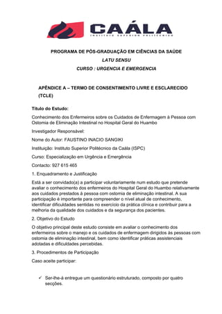 PROGRAMA DE PÓS-GRADUAÇÃO EM CIÊNCIAS DA SAÚDE
LATU SENSU
CURSO : URGENCIA E EMERGENCIA
APÊNDICE A – TERMO DE CONSENTIMENTO LIVRE E ESCLARECIDO
(TCLE)
Título do Estudo:
Conhecimento dos Enfermeiros sobre os Cuidados de Enfermagem à Pessoa com
Ostomia de Eliminação Intestinal no Hospital Geral do Huambo
Investigador Responsável:
Nome do Autor: FAUSTINO INACIO SANGIKI
Instituição: Instituto Superior Politécnico da Caála (ISPC)
Curso: Especialização em Urgência e Emergência
Contacto: 927 615 465
1. Enquadramento e Justificação
Está a ser convidado(a) a participar voluntariamente num estudo que pretende
avaliar o conhecimento dos enfermeiros do Hospital Geral do Huambo relativamente
aos cuidados prestados à pessoa com ostomia de eliminação intestinal. A sua
participação é importante para compreender o nível atual de conhecimento,
identificar dificuldades sentidas no exercício da prática clínica e contribuir para a
melhoria da qualidade dos cuidados e da segurança dos pacientes.
2. Objetivo do Estudo
O objetivo principal deste estudo consiste em avaliar o conhecimento dos
enfermeiros sobre o manejo e os cuidados de enfermagem dirigidos às pessoas com
ostomia de eliminação intestinal, bem como identificar práticas assistenciais
adotadas e dificuldades percebidas.
3. Procedimentos de Participação
Caso aceite participar:
✓ Ser-lhe-á entregue um questionário estruturado, composto por quatro
secções.
 