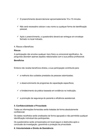 ✓ O preenchimento deverá demorar aproximadamente 10 a 15 minutos.
✓ Não será necessário colocar o seu nome ou qualquer forma de identificação
pessoal.
✓ Após o preenchimento, o questionário deverá ser entregue em envelope
fechado no local indicado.
4. Riscos e Benefícios
Riscos
A participação não envolve qualquer risco físico ou emocional significativo. As
perguntas abordam apenas aspetos relacionados com a sua prática profissional.
Benefícios
Embora não receba benefícios diretos, a sua participação contribuirá para:
✓ a melhoria dos cuidados prestados às pessoas ostomizadas;
✓ o desenvolvimento de programas de capacitação específicos;
✓ o fortalecimento da prática baseada em evidência na instituição;
✓ a promoção da segurança do paciente e eficiência assistencial.
5. Confidencialidade e Privacidade
Todas as informações fornecidas serão tratadas de forma absolutamente
confidencial.
Os dados recolhidos serão analisados de forma agrupada e não permitirão qualquer
identificação individual dos participantes.
Os questionários serão armazenados em local seguro e destruídos após a
conclusão da investigação, garantindo a proteção da privacidade.
6. Voluntariedade e Direito de Desistência
 