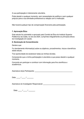 A sua participação é inteiramente voluntária.
Pode desistir a qualquer momento, sem necessidade de justificar e sem qualquer
prejuízo para a sua atividade profissional ou relação com a instituição.
Não haverá qualquer tipo de compensação financeira pela participação.
7. Aprovação Ética
Este estudo foi submetido e aprovado pelo Comité de Ética do Instituto Superior
Politécnico da Caála, no ano de 2024, cumprindo integralmente os princípios éticos
da investigação em saúde.
8. Declaração de Consentimento
Declaro que:
Fui devidamente informado(a) sobre os objetivos, procedimentos, riscos e benefícios
deste estudo.
Tive oportunidade de esclarecer todas as minhas dúvidas.
Compreendo que a minha participação é voluntária e que posso desistir a qualquer
momento.
Concordo em participar e contribuir com informação para fins científicos e
académicos.
Assinatura do(a) Participante: ________________________________________
Data: ____ / ____ / _______
Assinatura do Investigador Responsável: __________________________________
Data: ____ / ____ / _______
 