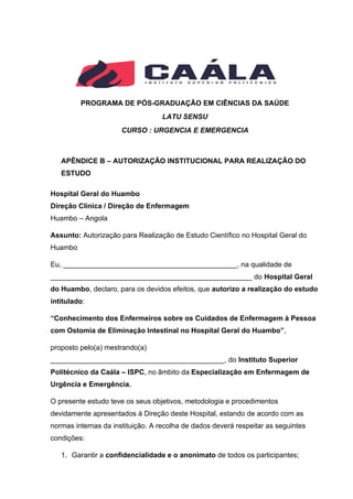PROGRAMA DE PÓS-GRADUAÇÃO EM CIÊNCIAS DA SAÚDE
LATU SENSU
CURSO : URGENCIA E EMERGENCIA
APÊNDICE B – AUTORIZAÇÃO INSTITUCIONAL PARA REALIZAÇÃO DO
ESTUDO
Hospital Geral do Huambo
Direção Clínica / Direção de Enfermagem
Huambo – Angola
Assunto: Autorização para Realização de Estudo Científico no Hospital Geral do
Huambo
Eu, ____________________________________________, na qualidade de
___________________________________________________ do Hospital Geral
do Huambo, declaro, para os devidos efeitos, que autorizo a realização do estudo
intitulado:
“Conhecimento dos Enfermeiros sobre os Cuidados de Enfermagem à Pessoa
com Ostomia de Eliminação Intestinal no Hospital Geral do Huambo”,
proposto pelo(a) mestrando(a)
____________________________________________, do Instituto Superior
Politécnico da Caála – ISPC, no âmbito da Especialização em Enfermagem de
Urgência e Emergência.
O presente estudo teve os seus objetivos, metodologia e procedimentos
devidamente apresentados à Direção deste Hospital, estando de acordo com as
normas internas da instituição. A recolha de dados deverá respeitar as seguintes
condições:
1. Garantir a confidencialidade e o anonimato de todos os participantes;
 