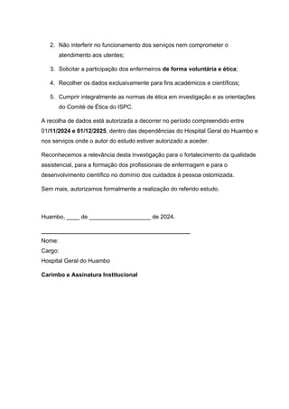 2. Não interferir no funcionamento dos serviços nem comprometer o
atendimento aos utentes;
3. Solicitar a participação dos enfermeiros de forma voluntária e ética;
4. Recolher os dados exclusivamente para fins académicos e científicos;
5. Cumprir integralmente as normas de ética em investigação e as orientações
do Comité de Ética do ISPC.
A recolha de dados está autorizada a decorrer no período compreendido entre
01/11/2024 e 01/12/2025, dentro das dependências do Hospital Geral do Huambo e
nos serviços onde o autor do estudo estiver autorizado a aceder.
Reconhecemos a relevância desta investigação para o fortalecimento da qualidade
assistencial, para a formação dos profissionais de enfermagem e para o
desenvolvimento científico no domínio dos cuidados à pessoa ostomizada.
Sem mais, autorizamos formalmente a realização do referido estudo.
Huambo, ____ de ___________________ de 2024.
______________________________________________
Nome:
Cargo:
Hospital Geral do Huambo
Carimbo e Assinatura Institucional
 