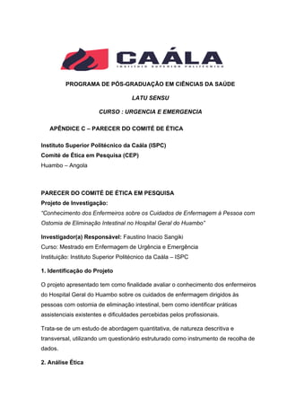 PROGRAMA DE PÓS-GRADUAÇÃO EM CIÊNCIAS DA SAÚDE
LATU SENSU
CURSO : URGENCIA E EMERGENCIA
APÊNDICE C – PARECER DO COMITÉ DE ÉTICA
Instituto Superior Politécnico da Caála (ISPC)
Comité de Ética em Pesquisa (CEP)
Huambo – Angola
PARECER DO COMITÉ DE ÉTICA EM PESQUISA
Projeto de Investigação:
“Conhecimento dos Enfermeiros sobre os Cuidados de Enfermagem à Pessoa com
Ostomia de Eliminação Intestinal no Hospital Geral do Huambo”
Investigador(a) Responsável: Faustino Inacio Sangiki
Curso: Mestrado em Enfermagem de Urgência e Emergência
Instituição: Instituto Superior Politécnico da Caála – ISPC
1. Identificação do Projeto
O projeto apresentado tem como finalidade avaliar o conhecimento dos enfermeiros
do Hospital Geral do Huambo sobre os cuidados de enfermagem dirigidos às
pessoas com ostomia de eliminação intestinal, bem como identificar práticas
assistenciais existentes e dificuldades percebidas pelos profissionais.
Trata-se de um estudo de abordagem quantitativa, de natureza descritiva e
transversal, utilizando um questionário estruturado como instrumento de recolha de
dados.
2. Análise Ética
 