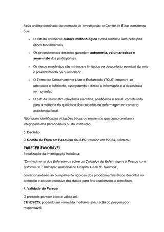 Após análise detalhada do protocolo de investigação, o Comité de Ética considerou
que:
• O estudo apresenta clareza metodológica e está alinhado com princípios
éticos fundamentais.
• Os procedimentos descritos garantem autonomia, voluntariedade e
anonimato dos participantes.
• Os riscos envolvidos são mínimos e limitados ao desconforto eventual durante
o preenchimento do questionário.
• O Termo de Consentimento Livre e Esclarecido (TCLE) encontra-se
adequado e suficiente, assegurando o direito à informação e à desistência
sem prejuízo.
• O estudo demonstra relevância científica, académica e social, contribuindo
para a melhoria da qualidade dos cuidados de enfermagem no contexto
assistencial local.
Não foram identificadas violações éticas ou elementos que comprometam a
integridade dos participantes ou da instituição.
3. Decisão
O Comité de Ética em Pesquisa do ISPC, reunido em //2024, deliberou:
PARECER FAVORÁVEL
à realização da investigação intitulada:
“Conhecimento dos Enfermeiros sobre os Cuidados de Enfermagem à Pessoa com
Ostomia de Eliminação Intestinal no Hospital Geral do Huambo”,
condicionando-se ao cumprimento rigoroso dos procedimentos éticos descritos no
protocolo e ao uso exclusivo dos dados para fins académicos e científicos.
4. Validade do Parecer
O presente parecer ético é válido até:
01/12/2025, podendo ser renovado mediante solicitação do pesquisador
responsável.
 