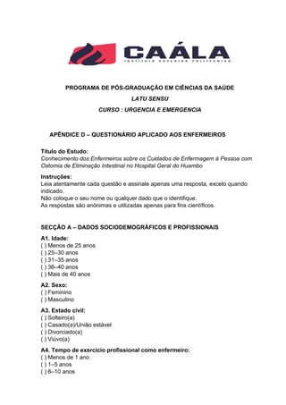 PROGRAMA DE PÓS-GRADUAÇÃO EM CIÊNCIAS DA SAÚDE
LATU SENSU
CURSO : URGENCIA E EMERGENCIA
APÊNDICE D – QUESTIONÁRIO APLICADO AOS ENFERMEIROS
Título do Estudo:
Conhecimento dos Enfermeiros sobre os Cuidados de Enfermagem à Pessoa com
Ostomia de Eliminação Intestinal no Hospital Geral do Huambo
Instruções:
Leia atentamente cada questão e assinale apenas uma resposta, exceto quando
indicado.
Não coloque o seu nome ou qualquer dado que o identifique.
As respostas são anónimas e utilizadas apenas para fins científicos.
SECÇÃO A – DADOS SOCIODEMOGRÁFICOS E PROFISSIONAIS
A1. Idade:
( ) Menos de 25 anos
( ) 25–30 anos
( ) 31–35 anos
( ) 36–40 anos
( ) Mais de 40 anos
A2. Sexo:
( ) Feminino
( ) Masculino
A3. Estado civil:
( ) Solteiro(a)
( ) Casado(a)/União estável
( ) Divorciado(a)
( ) Viúvo(a)
A4. Tempo de exercício profissional como enfermeiro:
( ) Menos de 1 ano
( ) 1–5 anos
( ) 6–10 anos
 