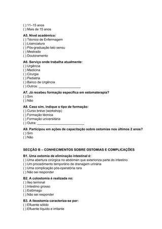 ( ) 11–15 anos
( ) Mais de 15 anos
A5. Nível académico:
( ) Técnico de Enfermagem
( ) Licenciatura
( ) Pós-graduação lato sensu
( ) Mestrado
( ) Doutoramento
A6. Serviço onde trabalha atualmente:
( ) Urgência
( ) Medicina
( ) Cirurgia
( ) Pediatria
( ) Banco de Urgência
( ) Outros: _______________________
A7. Já recebeu formação específica em estomaterapia?
( ) Sim
( ) Não
A8. Caso sim, indique o tipo de formação:
( ) Curso breve (workshop)
( ) Formação técnica
( ) Formação universitária
( ) Outra: __________________________
A9. Participou em ações de capacitação sobre ostomias nos últimos 2 anos?
( ) Sim
( ) Não
SECÇÃO B – CONHECIMENTOS SOBRE OSTOMIAS E COMPLICAÇÕES
B1. Uma ostomia de eliminação intestinal é:
( ) Uma abertura cirúrgica no abdómen que exterioriza parte do intestino
( ) Um procedimento temporário de drenagem urinária
( ) Uma complicação pós-operatória rara
( ) Não sei responder
B2. A colostomia é realizada no:
( ) Íleo terminal
( ) Intestino grosso
( ) Estômago
( ) Não sei responder
B3. A ileostomia caracteriza-se por:
( ) Efluente sólido
( ) Efluente líquido e irritante
 