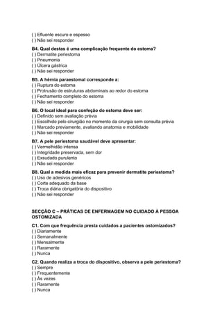 ( ) Efluente escuro e espesso
( ) Não sei responder
B4. Qual destas é uma complicação frequente do estoma?
( ) Dermatite periestoma
( ) Pneumonia
( ) Úlcera gástrica
( ) Não sei responder
B5. A hérnia paraestomal corresponde a:
( ) Ruptura do estoma
( ) Protrusão de estruturas abdominais ao redor do estoma
( ) Fechamento completo do estoma
( ) Não sei responder
B6. O local ideal para confeção do estoma deve ser:
( ) Definido sem avaliação prévia
( ) Escolhido pelo cirurgião no momento da cirurgia sem consulta prévia
( ) Marcado previamente, avaliando anatomia e mobilidade
( ) Não sei responder
B7. A pele periestoma saudável deve apresentar:
( ) Vermelhidão intensa
( ) Integridade preservada, sem dor
( ) Exsudado purulento
( ) Não sei responder
B8. Qual a medida mais eficaz para prevenir dermatite periestoma?
( ) Uso de adesivos genéricos
( ) Corte adequado da base
( ) Troca diária obrigatória do dispositivo
( ) Não sei responder
SECÇÃO C – PRÁTICAS DE ENFERMAGEM NO CUIDADO À PESSOA
OSTOMIZADA
C1. Com que frequência presta cuidados a pacientes ostomizados?
( ) Diariamente
( ) Semanalmente
( ) Mensalmente
( ) Raramente
( ) Nunca
C2. Quando realiza a troca do dispositivo, observa a pele periestoma?
( ) Sempre
( ) Frequentemente
( ) Às vezes
( ) Raramente
( ) Nunca
 