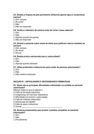 C3. Realiza a limpeza da pele periestoma utilizando apenas água e compressas
macias?
( ) Sim, sempre
( ) Às vezes
( ) Não
( ) Não sei responder
C4. Verifica o diâmetro do estoma antes de cortar a base adesiva?
( ) Sim
( ) Não
( ) Apenas quando há queixas
( ) Não sei responder
C5. Orienta o paciente sobre sinais de alerta que justificam retorno imediato ao
serviço?
( ) Sim, sempre
( ) Às vezes
( ) Nunca
C6. Realiza ensino estruturado para o autocuidado?
( ) Sim
( ) Não
( ) Apenas quando solicitado
C7. Utiliza protocolos institucionais para cuidar de pessoas ostomizadas?
( ) Sim
( ) Não
( ) Não existem protocolos
SECÇÃO D – DIFICULDADES E NECESSIDADES FORMATIVAS
D1. Quais são as principais dificuldades enfrentadas no cuidado ao paciente
ostomizado?
(Marque todas as que se aplicam.)
[ ] Falta de formação específica
[ ] Insegurança ao manusear dispositivos
[ ] Dificuldade em ensinar o autocuidado
[ ] Falta de materiais adequados
[ ] Sobrecarga de trabalho
[ ] Falta de apoio institucional
[ ] Outras: ______________________________________
D2. Sente-se preparado(a) para prestar cuidados completos ao paciente
ostomizado?
( ) Sim
( ) Não
( ) Parcialmente
 