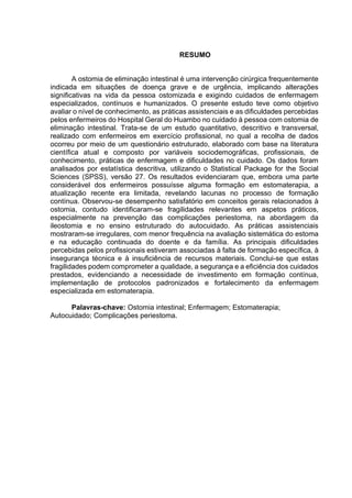 RESUMO
A ostomia de eliminação intestinal é uma intervenção cirúrgica frequentemente
indicada em situações de doença grave e de urgência, implicando alterações
significativas na vida da pessoa ostomizada e exigindo cuidados de enfermagem
especializados, contínuos e humanizados. O presente estudo teve como objetivo
avaliar o nível de conhecimento, as práticas assistenciais e as dificuldades percebidas
pelos enfermeiros do Hospital Geral do Huambo no cuidado à pessoa com ostomia de
eliminação intestinal. Trata-se de um estudo quantitativo, descritivo e transversal,
realizado com enfermeiros em exercício profissional, no qual a recolha de dados
ocorreu por meio de um questionário estruturado, elaborado com base na literatura
científica atual e composto por variáveis sociodemográficas, profissionais, de
conhecimento, práticas de enfermagem e dificuldades no cuidado. Os dados foram
analisados por estatística descritiva, utilizando o Statistical Package for the Social
Sciences (SPSS), versão 27. Os resultados evidenciaram que, embora uma parte
considerável dos enfermeiros possuísse alguma formação em estomaterapia, a
atualização recente era limitada, revelando lacunas no processo de formação
contínua. Observou-se desempenho satisfatório em conceitos gerais relacionados à
ostomia, contudo identificaram-se fragilidades relevantes em aspetos práticos,
especialmente na prevenção das complicações periestoma, na abordagem da
ileostomia e no ensino estruturado do autocuidado. As práticas assistenciais
mostraram-se irregulares, com menor frequência na avaliação sistemática do estoma
e na educação continuada do doente e da família. As principais dificuldades
percebidas pelos profissionais estiveram associadas à falta de formação específica, à
insegurança técnica e à insuficiência de recursos materiais. Conclui-se que estas
fragilidades podem comprometer a qualidade, a segurança e a eficiência dos cuidados
prestados, evidenciando a necessidade de investimento em formação contínua,
implementação de protocolos padronizados e fortalecimento da enfermagem
especializada em estomaterapia.
Palavras-chave: Ostomia intestinal; Enfermagem; Estomaterapia;
Autocuidado; Complicações periestoma.
 