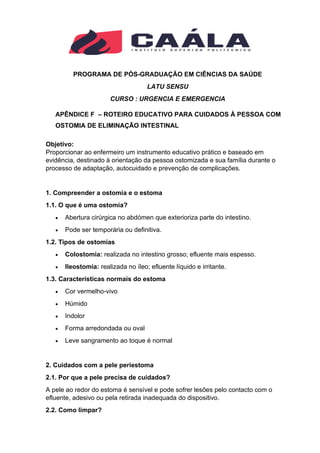 PROGRAMA DE PÓS-GRADUAÇÃO EM CIÊNCIAS DA SAÚDE
LATU SENSU
CURSO : URGENCIA E EMERGENCIA
APÊNDICE F – ROTEIRO EDUCATIVO PARA CUIDADOS À PESSOA COM
OSTOMIA DE ELIMINAÇÃO INTESTINAL
Objetivo:
Proporcionar ao enfermeiro um instrumento educativo prático e baseado em
evidência, destinado à orientação da pessoa ostomizada e sua família durante o
processo de adaptação, autocuidado e prevenção de complicações.
1. Compreender a ostomia e o estoma
1.1. O que é uma ostomia?
• Abertura cirúrgica no abdómen que exterioriza parte do intestino.
• Pode ser temporária ou definitiva.
1.2. Tipos de ostomias
• Colostomia: realizada no intestino grosso; efluente mais espesso.
• Ileostomia: realizada no íleo; efluente líquido e irritante.
1.3. Características normais do estoma
• Cor vermelho-vivo
• Húmido
• Indolor
• Forma arredondada ou oval
• Leve sangramento ao toque é normal
2. Cuidados com a pele periestoma
2.1. Por que a pele precisa de cuidados?
A pele ao redor do estoma é sensível e pode sofrer lesões pelo contacto com o
efluente, adesivo ou pela retirada inadequada do dispositivo.
2.2. Como limpar?
 