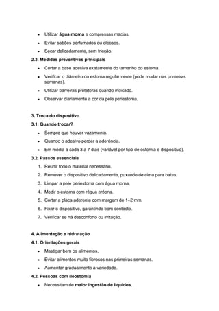 • Utilizar água morna e compressas macias.
• Evitar sabões perfumados ou oleosos.
• Secar delicadamente, sem fricção.
2.3. Medidas preventivas principais
• Cortar a base adesiva exatamente do tamanho do estoma.
• Verificar o diâmetro do estoma regularmente (pode mudar nas primeiras
semanas).
• Utilizar barreiras protetoras quando indicado.
• Observar diariamente a cor da pele periestoma.
3. Troca do dispositivo
3.1. Quando trocar?
• Sempre que houver vazamento.
• Quando o adesivo perder a aderência.
• Em média a cada 3 a 7 dias (variável por tipo de ostomia e dispositivo).
3.2. Passos essenciais
1. Reunir todo o material necessário.
2. Remover o dispositivo delicadamente, puxando de cima para baixo.
3. Limpar a pele periestoma com água morna.
4. Medir o estoma com régua própria.
5. Cortar a placa aderente com margem de 1–2 mm.
6. Fixar o dispositivo, garantindo bom contacto.
7. Verificar se há desconforto ou irritação.
4. Alimentação e hidratação
4.1. Orientações gerais
• Mastigar bem os alimentos.
• Evitar alimentos muito fibrosos nas primeiras semanas.
• Aumentar gradualmente a variedade.
4.2. Pessoas com ileostomia
• Necessitam de maior ingestão de líquidos.
 