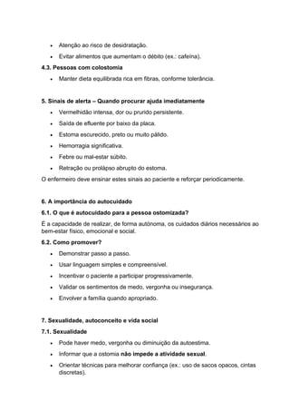 • Atenção ao risco de desidratação.
• Evitar alimentos que aumentam o débito (ex.: cafeína).
4.3. Pessoas com colostomia
• Manter dieta equilibrada rica em fibras, conforme tolerância.
5. Sinais de alerta – Quando procurar ajuda imediatamente
• Vermelhidão intensa, dor ou prurido persistente.
• Saída de efluente por baixo da placa.
• Estoma escurecido, preto ou muito pálido.
• Hemorragia significativa.
• Febre ou mal-estar súbito.
• Retração ou prolápso abrupto do estoma.
O enfermeiro deve ensinar estes sinais ao paciente e reforçar periodicamente.
6. A importância do autocuidado
6.1. O que é autocuidado para a pessoa ostomizada?
É a capacidade de realizar, de forma autónoma, os cuidados diários necessários ao
bem-estar físico, emocional e social.
6.2. Como promover?
• Demonstrar passo a passo.
• Usar linguagem simples e compreensível.
• Incentivar o paciente a participar progressivamente.
• Validar os sentimentos de medo, vergonha ou insegurança.
• Envolver a família quando apropriado.
7. Sexualidade, autoconceito e vida social
7.1. Sexualidade
• Pode haver medo, vergonha ou diminuição da autoestima.
• Informar que a ostomia não impede a atividade sexual.
• Orientar técnicas para melhorar confiança (ex.: uso de sacos opacos, cintas
discretas).
 