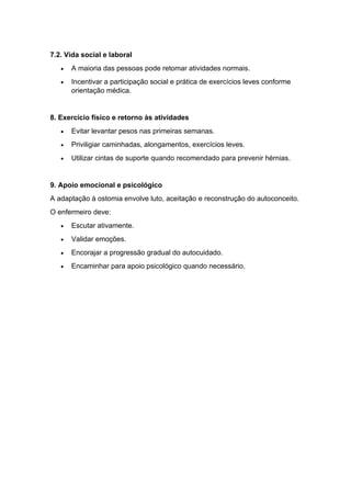 7.2. Vida social e laboral
• A maioria das pessoas pode retomar atividades normais.
• Incentivar a participação social e prática de exercícios leves conforme
orientação médica.
8. Exercício físico e retorno às atividades
• Evitar levantar pesos nas primeiras semanas.
• Priviligiar caminhadas, alongamentos, exercícios leves.
• Utilizar cintas de suporte quando recomendado para prevenir hérnias.
9. Apoio emocional e psicológico
A adaptação à ostomia envolve luto, aceitação e reconstrução do autoconceito.
O enfermeiro deve:
• Escutar ativamente.
• Validar emoções.
• Encorajar a progressão gradual do autocuidado.
• Encaminhar para apoio psicológico quando necessário.
 