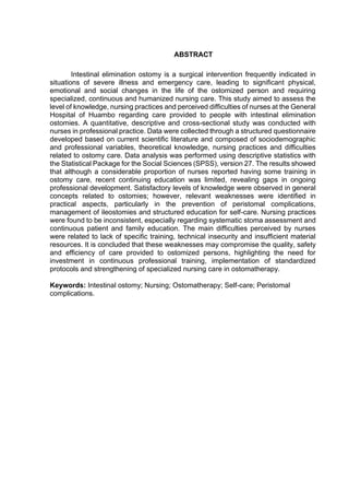 ABSTRACT
Intestinal elimination ostomy is a surgical intervention frequently indicated in
situations of severe illness and emergency care, leading to significant physical,
emotional and social changes in the life of the ostomized person and requiring
specialized, continuous and humanized nursing care. This study aimed to assess the
level of knowledge, nursing practices and perceived difficulties of nurses at the General
Hospital of Huambo regarding care provided to people with intestinal elimination
ostomies. A quantitative, descriptive and cross-sectional study was conducted with
nurses in professional practice. Data were collected through a structured questionnaire
developed based on current scientific literature and composed of sociodemographic
and professional variables, theoretical knowledge, nursing practices and difficulties
related to ostomy care. Data analysis was performed using descriptive statistics with
the Statistical Package for the Social Sciences (SPSS), version 27. The results showed
that although a considerable proportion of nurses reported having some training in
ostomy care, recent continuing education was limited, revealing gaps in ongoing
professional development. Satisfactory levels of knowledge were observed in general
concepts related to ostomies; however, relevant weaknesses were identified in
practical aspects, particularly in the prevention of peristomal complications,
management of ileostomies and structured education for self-care. Nursing practices
were found to be inconsistent, especially regarding systematic stoma assessment and
continuous patient and family education. The main difficulties perceived by nurses
were related to lack of specific training, technical insecurity and insufficient material
resources. It is concluded that these weaknesses may compromise the quality, safety
and efficiency of care provided to ostomized persons, highlighting the need for
investment in continuous professional training, implementation of standardized
protocols and strengthening of specialized nursing care in ostomatherapy.
Keywords: Intestinal ostomy; Nursing; Ostomatherapy; Self-care; Peristomal
complications.
 