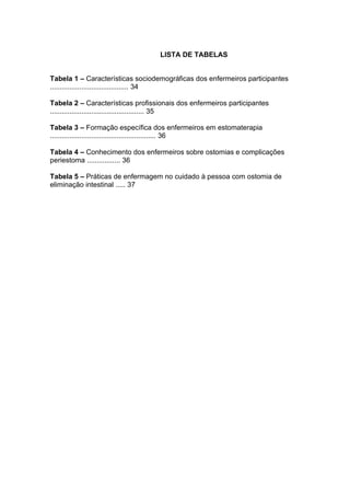 LISTA DE TABELAS
Tabela 1 – Características sociodemográficas dos enfermeiros participantes
........................................ 34
Tabela 2 – Características profissionais dos enfermeiros participantes
................................................ 35
Tabela 3 – Formação específica dos enfermeiros em estomaterapia
...................................................... 36
Tabela 4 – Conhecimento dos enfermeiros sobre ostomias e complicações
periestoma ................. 36
Tabela 5 – Práticas de enfermagem no cuidado à pessoa com ostomia de
eliminação intestinal ..... 37
 