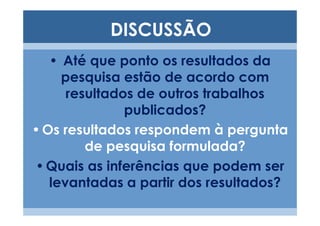 DISCUSSÃO
   • Até que ponto os resultados da
     pesquisa estão de acordo com
      resultados de outros trabalhos
               publicados?
• Os resultados respondem à pergunta
         de pesquisa formulada?
• Quais as inferências que podem ser
   levantadas a partir dos resultados?
 