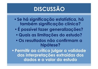 DISCUSSÃO
 • Se há significação estatística, há
     também significação clínica?
  • É possível fazer generalizações?
  • Quais as limitações do estudo?
  • Os resultados não confirmam a
                hipótese?
• Permitir ao crítico julgar a validade
   das interpretações extraídas dos
       dados e o valor do estudo
 