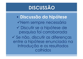 DISCUSSÃO
 • Discussão da hipótese
    Nem sempre necessária
    Discutir se a hipótese de
   pesquisa foi corroborada
 Se não, discutir as diferenças
entre a hipótese enunciada na
  Introdução e os resultados
             colhidos
 