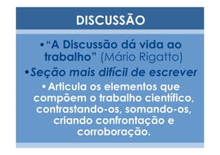 DISCUSSÃO
  •“A Discussão dá vida ao
   trabalho” (Mário Rigatto)
•Seção mais difícil de escrever
  •Articula os elementos que
 compõem o trabalho científico,
 contrastando-os, somando-os,
    criando confrontação e
         corroboração.
 