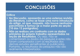 CONCLUSÕES
Crítica
• Na Discussão, apresenta-se uma extensa revisão
  da literatura, como se fosse uma nova Introdução
  do artigo, só que, naquela, não houve nenhuma
  parcimônia e tomou-se a maior parte da seção
  (10 dos 12 parágrafos).
• Não se realizou um confronto com os dados
  primários do próprio trabalho apresentados na
  seção de Resultados. Ou seja, não se
  comentaram os dados da pesquisa e estes não
  foram comparados com os resultados dos
  demais estudos semelhantes já publicados.
  Portanto, os resultados da pesquisa não são
  realmente interpretados.
 
