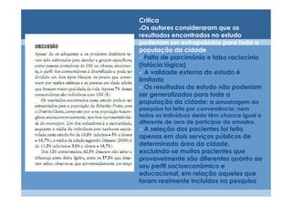 Crítica
 Os autores consideraram que os
resultados encontrados no estudo
poderiam ser extrapolados para toda a
população da cidade
  Falta de parcimônia e falso raciocínio
(falácia lógica)
  A validade externa do estudo é
limitada
  Os resultados do estudo não poderiam
ser generalizados para toda a
população da cidade: a amostragem da
pesquisa foi feita por conveniência; nem
todos os indivíduos desta têm chance igual e
diferente de zero de participar da amostra.
  A seleção dos pacientes foi feita
apenas em dois serviços públicos de
determinada área da cidade,
excluindo-se muitos pacientes que
provavelmente são diferentes quanto ao
seu perfil socioeconômico e
educacional, em relação aqueles que
foram realmente incluídos na pesquisa
 