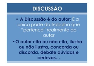 DISCUSSÃO
 • A Discussão é do autor: É a
  unica parte do trabalho que
   “pertence” realmente ao
              autor
•O autor cita ou não cita, ilustra
  ou não ilustra, concorda ou
  discorda, debate dúvidas e
           certezas…
 