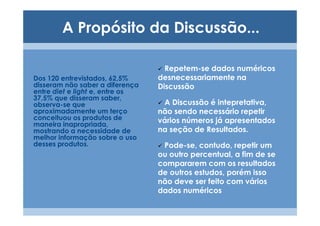 A Propósito da Discussão...

                                   Repetem-se dados numéricos
Dos 120 entrevistados, 62,5%     desnecessariamente na
disseram não saber a diferença   Discussão
entre diet e light e, entre os
37,5% que disseram saber,
observa-se que                    A Discussão é intepretativa,
aproximadamente um terço         não sendo necessário repetir
conceituou os produtos de        vários números já apresentados
maneira inapropriada,
mostrando a necessidade de       na seção de Resultados.
melhor informação sobre o uso
desses produtos.                  Pode-se, contudo, repetir um
                                 ou outro percentual, a fim de se
                                 compararem com os resultados
                                 de outros estudos, porém isso
                                 não deve ser feito com vários
                                 dados numéricos
 