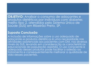 OBJETIVO: Analisar o consumo de adoçantes e
produtos dietéticos por indivíduos com diabetes
melito tipo 2, atendidos pelo Sistema Único de
Saúde (SUS) em Ribeirão Preto, SP.

Suposta Conclusão
A inclusão de informações sobre o uso adequado de
adoçantes e produtos dietéticos é uma necessidade nas
atividades assistenciais aos pacientes com DM, nos diversos
níveis do SUS, levando em consideração as características
educacionais da população assistida. O uso consciente e
adequado desses produtos pode facilitar a adesão ao
tratamento e consequentemente melhorar a qualidade de
vida desses pacientes.
 