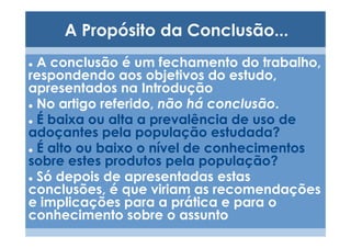 A Propósito da Conclusão...
 A conclusão é um fechamento do trabalho,
respondendo aos objetivos do estudo,
apresentados na Introdução
 No artigo referido, não há conclusão.
 É baixa ou alta a prevalência de uso de
adoçantes pela população estudada?
 É alto ou baixo o nível de conhecimentos
sobre estes produtos pela população?
 Só depois de apresentadas estas
conclusões, é que viriam as recomendações
e implicações para a prática e para o
conhecimento sobre o assunto
 