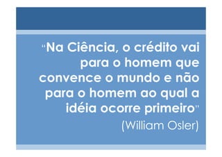 “Na Ciência, o crédito vai
      para o homem que
convence o mundo e não
 para o homem ao qual a
    idéia ocorre primeiro”
             (William Osler)
 