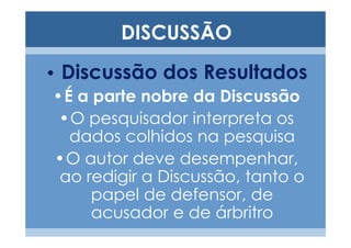 DISCUSSÃO
• Discussão dos Resultados
 •É a parte nobre da Discussão
  •O pesquisador interpreta os
   dados colhidos na pesquisa
 •O autor deve desempenhar,
  ao redigir a Discussão, tanto o
      papel de defensor, de
      acusador e de árbritro
 
