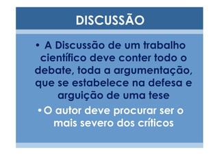 DISCUSSÃO
• A Discussão de um trabalho
 científico deve conter todo o
debate, toda a argumentação,
que se estabelece na defesa e
    arguição de uma tese
•O autor deve procurar ser o
    mais severo dos críticos
 
