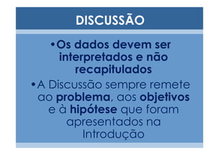 DISCUSSÃO
   •Os dados devem ser
     interpretados e não
        recapitulados
•A Discussão sempre remete
 ao problema, aos objetivos
   e à hipótese que foram
       apresentados na
          Introdução
 