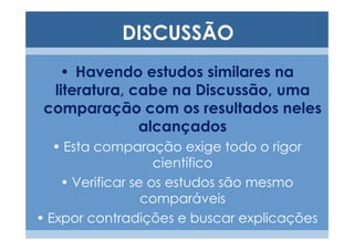 DISCUSSÃO
   • Havendo estudos similares na
  literatura, cabe na Discussão, uma
 comparação com os resultados neles
               alcançados
   • Esta comparação exige todo o rigor
                    científico
    • Verificar se os estudos são mesmo
                  comparáveis
• Expor contradições e buscar explicações
 