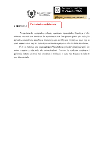 17
6 DISCUSSÃO
Nessa etapa são comparados, avaliados e criticados os resultados. Discute-se o valor
absoluto e relativo dos resultados. Da apresentação dos fatos pode-se passar para deduções
paralelas, generalização cautelosa e enumeração das questões que ocorrem do autor para as
quais não encontrou resposta e que requerem estudos e pesquisas além do limite do trabalho.
Pode ser elaborada uma única seção para “Resultados e discussão” em caso de textos não
muito extensos e a discussão não muito detalhada. Em caso de resultados complexos é
pertinente elaborar um texto para apresentar os resultados e outro para discussão a partir do
que foi constatado.
Parte do desenvolvimento
 