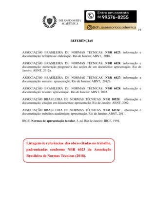 19
REFERÊNCIAS
ASSOCIAÇÃO BRASILEIRA DE NORMAS TÉCNICAS. NBR 6023: informação e
documentação: referências: elaboração. Rio de Janeiro: ABNT, 2018.
ASSOCIAÇÃO BRASILEIRA DE NORMAS TÉCNICAS. NBR 6024: informação e
documentação: numeração progressiva das seções de um documento: apresentação. Rio de
Janeiro: ABNT, 2012a.
ASSOCIAÇÃO BRASILEIRA DE NORMAS TÉCNICAS. NBR 6027: informação e
documentação: sumário: apresentação. Rio de Janeiro: ABNT, 2012b.
ASSOCIAÇÃO BRASILEIRA DE NORMAS TÉCNICAS. NBR 6028: informação e
documentação: resumo: apresentação. Rio de Janeiro: ABNT, 2003.
ASSOCIAÇÃO BRASILEIRA DE NORMAS TÉCNICAS. NBR 10520: informação e
documentação: citações em documentos: apresentação. Rio de Janeiro: ABNT, 2002.
ASSOCIAÇÃO BRASILEIRA DE NORMAS TÉCNICAS. NBR 14724: informação e
documentação: trabalhos acadêmicos: apresentação. Rio de Janeiro: ABNT, 2011.
IBGE. Normas de apresentação tabular. 3. ed. Rio de Janeiro: IBGE, 1994.
Listagem de referências das obras citadas no trabalho,
padronizadas conforme NBR 6023 da Associação
Brasileira de Normas Técnicas (2018).
 