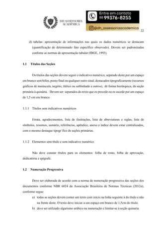 22
d) tabelas: apresentação de informações nas quais os dados numéricos se destacam
(quantificação de determinado fato específico observado). Devem ser padronizadas
confome as normas de apresentação tabular (IBGE, 1993).
1.1 Títulos das Seções
Os títulos das seções devem seguir o indicativo numérico, separado deste por um espaço
em branco sem hifen, ponto final ou qualquer outro sinal, destacados tipograficamente (recursos
gráficos de maiúscula, negrito, itálico ou sublinhado e outros), de forma hierárquica, da seção
primária à quinária. Devem ser separados do texto que os precede ou os sucede por um espaço
de 1,5 cm em branco.
1.1.1 Títulos sem indicativos numéricos
Errata, agradecimentos, lista de ilustrações, lista de abreviaturas e siglas, lista de
símbolos, resumos, sumário, referências, apêndice, anexo e índice devem estar centralizados,
com o mesmo destaque tipogr´fico ds seções primárias.
1.1.2 Elementos sem título e sem indicativo numérico
Não deve constar títulos para os elementos: folha de rosto, folha de aprovação,
dedicatória e epígrafe.
1.2 Numeração Progressiva
Deve ser elaborada de acordo com a norma de numeração progressiva das seções dos
documentos conforme NBR 6024 da Associação Brasileira de Normas Técnicas (2012a),
conforme segue:
a) todas as seções devem conter um texto com início na linha seguinte à do título e não
na frente deste. O texto deve iniciar a um espaço em branco de 1,5cm do título.
b) deve ser utilizado algarismo arábico na numeração e limitar-se à seção quinaria.
 