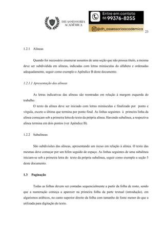 23
1.2.1 Alíneas
Quando for necessário enumerar assuntos de uma seção que não possua título, a mesma
deve ser subdividida em alíneas, indicadas com letras minúsculas do alfabeto e ordenadas
adequadamente, seguir como exemplo o Apêndice B deste documento.
1.2.1.1 Apresentação das alíneas
As letras indicativas das alíneas são reentradas em relação à margem esquerda do
trabalho.
O texto da alínea deve ser iniciado com letras minúsculas e finalizado por ponto e
vírgula, exceto a última que termina por ponto final. As linhas seguintes à primeira linha da
alínea começam sob a primeira letra do texto da própria alínea. Havendo subalínea, a respectiva
alínea termina em dois pontos (ver Apêndice B).
1.2.2 Subalíneas
São subdivisões das alíneas, apresentando um recuo em relação à alínea. O texto das
mesmas deve começar por um hífen seguido de espaço. As linhas seguintes de uma subalínea
iniciam-se sob a primeira letra do texto da própria subalínea, seguir como exemplo a seção 5
deste documento.
1.3 Paginação
Todas as folhas devem ser contadas sequencialmente a partir da folha de rosto, sendo
que a numeração começa a aparecer na primeira folha da parte textual (introdução), em
algarismos arábicos, no canto superior direito da folha com tamanho de fonte menor do que a
utilizada para digitação do texto.
 