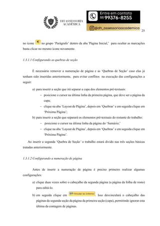 25
no ícone no grupo ‘Parágrafo’ dentro da aba 'Página Inicial,’ para ocultar as marcações
basta clicar no mesmo ícone novamente.
1.3.1.1 Configurando as quebras de seção
É necessário remover a numeração de página e as ‘Quebras de Seção’ caso elas já
tenham sido inseridas anteriormente, para evitar conflitos na execução das configurações a
seguir:
a) para inserir a seção que irá separar a capa dos elementos pré-textuais:
 posicione o cursor na última linha da primeira página, que deve ser a página da
capa;
 clique na aba ‘Layout de Página’, depois em ‘Quebras’ e em seguida clique em
‘Próxima Página’;
b) para inserir a seção que separará os elementos pré-textuais do restante do trabalho:
 posicione o cursor na última linha da página do ‘Sumário;’
 clique na aba ‘Layout de Página’, depois em ‘Quebras’ e em seguida clique em
‘Próxima Página’.
Ao inserir a segunda ‘Quebra de Seção’ o trabalho estará divido nas três seções básicas
tratadas anteriormente.
1.3.1.2 Configurando a numeração de página
Antes de inserir a numeração de página é preciso primeiro realizar algumas
configurações:
a) clique duas vezes sobre o cabeçalho da segunda página (a página da folha de rosto)
para editá-lo.
b) em seguida clique em . Isso desvinculará o cabeçalho das
páginas da segunda seção da página da primeira seção (capa), permitindo ignorar esta
última da contagem de páginas.
 