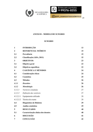 29
ANEXO B – MODELO DE SUMÁRIO
SUMÁRIO
1 INTRODUÇÃO 13
2 REFERENCIAL TEÓRICO 15
2.1 Prevalência 15
2.2 Classificação (ADA, 2011) 15
3 OBJETIVOS 23
3.1 Objetivo geral 23
3.2 Objetivos específicos 23
4 CASUÍSTICA E MÉTODOS 24
4.1 Considerações éticas 24
4.2 Casuística 25
4.3 Métodos 26
4.3.1 Desenhos 26
4.3.2 Metodologia 26
4.3.2.1 Variáveis estudadas 27
4.3.2.2 Definição das variáveis 27
4.3.2.2.1 Equipamento utilizado 28
4.3.2.2.2 Técnica de exame 28
4.4 Diagnóstico de Diabetes 29
4.5 Análise estatística 29
5 RESULTADOS 40
5.1 Caracterização clínica dos doentes 40
6 DISCUSSÃO 41
7 CONCLUSÃO 42
 