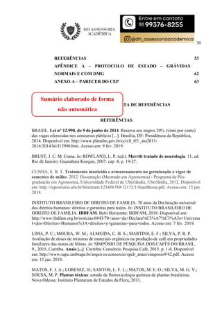 30
REFERÊNCIAS 53
APÊNDICE A – PROTOCOLO DE ESTADO – GRÁVIDAS
NORMAIS E COM DMG 62
ANEXO A – PARECER DO CEP 63
ANEXO C – MODELO DE LISTA DE REFERÊNCIAS
REFERÊNCIAS
BRASIL. Lei n° 12.990, de 9 de junho de 2014. Reserva aos negros 20% (vinte por cento)
das vagas oferecidas nos concursos públicos [...]. Brasília, DF: Presidência da República,
2014. Disponível em: http://www.planalto.gov.br/ccivil_03/_ato2011-
2014/2014/lei/l12990.htm. Acesso em: 9 fev. 2019.
BRUST, J. C. M. Coma. In: ROWLAND, L. P. (ed.). Merritt tratado de neurologia. 11. ed.
Rio de Janeiro: Guanabara Koogan, 2007. cap. 4, p. 19-27.
CUNHA, S. B. T. Tratamento inseticida e armazenamento na germinação e vigor de
sementes de milho. 2012. Dissertação (Mestrado em Agronomia) - Programa de Pós-
graduação em Agronomia, Universidade Federal de Uberlândia, Uberlândia, 2012. Disponível
em: http://repositorio.ufu.br/bitstream/123456789/12172/1/StaelBessa.pdf. Acesso em: 15 jan.
2018.
INSTITUTO BRASILEIRO DE DIREITO DE FAMILIA. 70 anos da Declaração universal
dos direitos humanos: direitos e garantias para todos. In: INSTITUTO BRASILEIRO DE
DIREITO DE FAMILIA. IBDFAM. Belo Horizonte: IBDFAM, 2018. Disponível em:
http://www.ibdfam.org.br/noticias/6843/70+anos+da+Declara%C3%A7%C3%A3o+Universa
l+dos+Direitos+Humanos%3A+direitos+e+garantias+para+todos. Acesso em: 7 fev. 2019.
LIMA, P. C.; MOURA, W. M.; ALMEIDA, C. H. S.; MARTINS, E. F.; SILVA, P. R. P.
Avaliação de doses de misturas de materiais orgânicos na produção de café em propriedades
familiares das matas de Minas. In: SIMPÓSIO DE PESQUISA DOS CAFÉS DO BRASIL,
9., 2015, Curitiba. Anais [...] Curitiba: Consórcio Pesquisa Café, 2015. p. 1-6. Disponível
em: http://www.sapc.embrapa.br/arquivos/consorcio/spcb_anais/simposio9/42.pdf. Acesso
em: 15 jan. 2018.
MATOS, F. J. A.; LORENIZ, H.; SANTOS, L. F. L.; MATOS, M. E. O.; SILVA, M. G. V.;
SOUSA, M. P. Plantas tóxicas: estudo de fitotoxicologia química de plantas brasileiras.
Nova Odessa: Instituto Plantarum de Estudos da Flora, 2011.
Sumário elaborado de forma
não automática
 