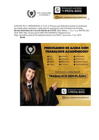31
SANTOS, M. P.; HOGEMANN, E. R. R. S. Pessoas com deficiência mental ou intelectual:
um estudo sobre casamento e união estável na perspectiva da lei brasileira de inclusão.
Revista Eletrônica do Curso de Direito da UFSM, Santa Maria, v. 13, n. 3, p. 904-926, dez.
2018. DOI: http://dx.doi.org/10.5902/1981369430632. Disponível em:
https://periodicos.ufsm.br/revistadireito/article/view/30632. Acesso em: 7 out. 2018.
Bruih
 