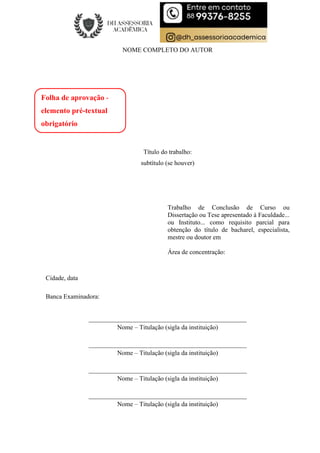 NOME COMPLETO DO AUTOR
Título do trabalho:
subtítulo (se houver)
Trabalho de Conclusão de Curso ou
Dissertação ou Tese apresentado à Faculdade...
ou Instituto... como requisito parcial para
obtenção do título de bacharel, especialista,
mestre ou doutor em
Área de concentração:
Cidade, data
Banca Examinadora:
_________________________________________________
Nome – Titulação (sigla da instituição)
_________________________________________________
Nome – Titulação (sigla da instituição)
_________________________________________________
Nome – Titulação (sigla da instituição)
_________________________________________________
Nome – Titulação (sigla da instituição)
Folha de aprovação -
elemento pré-textual
obrigatório
 