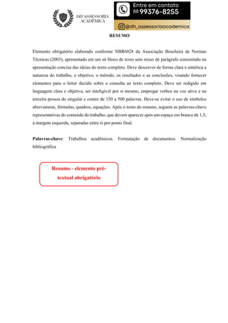 RESUMO
Elemento obrigatório elaborado conforme NBR6028 da Associação Brasileira de Normas
Técnicas (2003), apresentado em um só bloco de texto sem recuo de parágrafo consistindo na
apresentação concisa das ideias do texto completo. Deve descrever de forma clara e sintética a
natureza do trabalho, o objetivo, o método, os resultados e as conclusões, visando fornecer
elementos para o leitor decidir sobre a consulta ao texto completo. Deve ser redigido em
linguagem clara e objetiva, ser inteligível por si mesmo, empregar verbos na voz ativa e na
terceira pessoa do singular e conter de 150 a 500 palavras. Deve-se evitar o uso de símbolos
abreviaturas, fórmulas, quadros, equações. Após o texto do resumo, seguem as palavras-chave
representativas do conteúdo do trabalho, que devem aparecer após um espaço em branco de 1,5,
à margem esquerda, separadas entre si por ponto final.
Palavras-chave: Trabalhos acadêmicos. Formatação de documentos. Normalização
bibliográfica
Resumo - elemento pré-
textual obrigatório
 