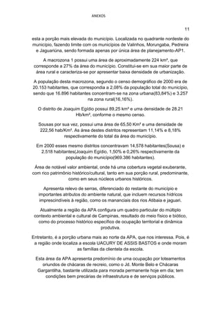 ANEXOS


                                                                               11

esta a porção mais elevada do município. Localizada no quadrante nordeste do
município, fazendo limite com os municípios de Valinhos, Morungaba, Pedreira
  e Jaguariúna, sendo formada apenas por única área de planejamento-AP1.

      A macrozona 1 possui uma área de aproximadamente 224 km², que
 corresponde a 27% da área do município. Constitui-se em sua maior parte de
  área rural e caracteriza-se por apresentar baixa densidade de urbanização.

A população desta macrozona, segundo o censo demográfico de 2000 era de
20.153 habitantes, que correspondia a 2,08% da população total do município,
sendo que 16.896 habitantes concentram-se na zona urbana(83,84%) e 3.257
                           na zona rural(16,16%).

   O distrito de Joaquim Egídio possui 89,25 km² e uma densidade de 28.21
                       Hb/km², conforme o mesmo censo.

   Sousas por sua vez, possui uma área de 65,50 Km² e uma densidade de
    222,56 hab/Km². As área destes distritos representam 11,14% e 8,18%
               respectivamente do total da área do município.

  Em 2000 esses mesmo distritos concentravam 14,578 habitantes(Sousa) e
    2.518 habitantes(Joaquim Egídio, 1,50% e 0,26% respectivamente da
                população do município(969.386 habitantes).

 Área de notável valor ambiental, onde há uma cobertura vegetal exuberante,
com rico patrimônio histórico/cultural, tanto em sua porção rural, predominante,
                  como em seus núcleos urbanos históricos.

      Apresenta relevo de serras, diferenciado do restante do município e
   importantes atributos do ambiente natural, que incluem recursos hídricos
    imprescindíveis à região, como os mananciais dos rios Atibaia e jaguari.

    Atualmente a região da APA configura um quadro particular do múltiplo
 contexto ambiental e cultural de Campinas, resultado do meio físico e biótico,
   como do processo histórico específico de ocupação territorial e dinâmica
                                   produtiva.

Entretanto, é a porção urbana mais ao norte da APA, que nos interessa. Pois, é
 a região onde localiza a escola UACURY DE ASSIS BASTOS e onde moram
                       as famílias da clientela da escola.

 Esta área da APA apresenta predomínio de uma ocupação por loteamentos
    oriundos de chácaras de recreio, como o Jd. Monte Belo e Chácaras
  Gargantilha, bastante utilizada para morada permanente hoje em dia; tem
      condições bem precárias de infraestrutura e de serviços públicos.
 