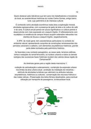 ANEXOS


                                                                            12

 Quero destacar pela relevância que tem para nós trabalhadores e moradores
 do local, as características históricas do núcleo Carlos Gomes, antigo bairro
                  rural, cujo patrimônio é de interesse cultural.

    É conhecido como atividade econômica nesta área a exploração mineral,
atividades agropecuárias, com a presença de gado de leite e do cultivo de café
 e da cana. A cultura anual parece ser pouco significativa e a cultura perene é
desenvolvida com mais expressão em Joaquim Egídio. O reflorestamento com
eucaliptos e a existência de campos limpos ocupam extensões relevantes nos
            distritos de Sousa e Joaquim Egídio, respectivamente.

     A APA de modo geral, tem características particulares no contexto do
 ambiente natural, apresentando conjuntos de construções remanescentes dos
períodos canavieiro e cafeeiro, com elementos arquitetônicos históricos, grande
               parte deles tombados pelo patrimônio histórico.

  As fazendas e seu contexto paisagístico, as casas sede, terrenos colônias,
 tulhas e estações do ramal ferroviário, os núcleos urbanos e todos os demais
vestígios das sucessivas fases históricas revelam dos valores dessa região de
                                Campinas/SP.

             As diretrizes gerais para a região desta macrozona 1:

 -coibição da verticalização e adensamento; -contenção da expansão urbana
   nos limites da área urbana atual; -proibição da instalação de indústrias; -
     estímulo de atividades turísticas que valorizem os atributos naturais,
 arquitetônicos, históricos ou culturais; -conservação dos recursos hídricos e
das matas nativas; -Preservação dos leitos férreos desativados, para eventual
         utilização por transporte de passageiros, turísticos/lazer local.
 