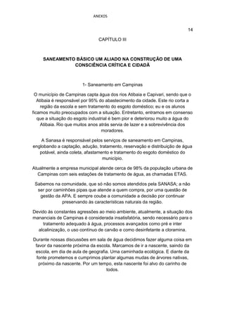 ANEXOS


                                                                           14

                                CAPÍTULO III



     SANEAMENTO BÁSICO UM ALIADO NA CONSTRUÇÃO DE UMA
               CONSCIÊNCIA CRÍTICA E CIDADÃ



                        1- Saneamento em Campinas

 O município de Campinas capta água dos rios Atibaia e Capivari, sendo que o
   Atibaia é responsável por 95% do abastecimento da cidade. Este rio corta a
     região da escola e sem tratamento do esgoto doméstico; eu e os alunos
ficamos muito preocupados com a situação. Entretanto, entramos em consenso
   que a situação do esgoto industrial é bem pior e deteriorou muito a água do
     Atibaia. Rio que muitos anos atrás servia de lazer e a sobrevivência dos
                                   moradores.

    A Sanasa é responsável pelos serviços de saneamento em Campinas,
englobando a captação, adução, tratamento, reservação e distribuição de água
   potável, ainda coleta, afastamento e tratamento do esgoto doméstico do
                                  município.

Atualmente a empresa municipal atende cerca de 98% da população urbana de
  Campinas com seis estações de tratamento de água, as chamadas ETAS.

 Sabemos na comunidade, que só não somos atendidos pela SANASA; a não
  ser por caminhões pipas que atende a quem compra, por uma questão de
   gestão da APA. E sempre coube a comunidade a decisão por continuar
             preservando às características naturais da região.

Devido às constantes agressões ao meio ambiente, atualmente, a situação dos
mananciais de Campinas é considerada insatisfatória, sendo necessário para o
     tratamento adequado à água, processos avançados como pré e inter
  alcalinização, o uso contínuo de carvão e como desinfetante a cloramina.

Durante nossas discussões em sala de água decidimos fazer alguma coisa em
 favor da nascente próxima da escola. Marcamos de ir a nascente, saindo da
 escola, em dia de aula de geografia. Uma caminhada ecológica. E diante da
  fonte prometemos e cumprimos plantar algumas mudas de árvores nativas,
   próximo da nascente. Por um tempo, esta nascente foi alvo do carinho de
                                   todos.
 