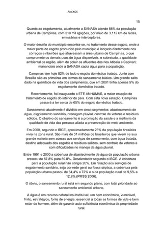 ANEXOS


                                                                              15

  Quanto ao esgotamento, atualmente a SANASA atende 88% da população
 urbana de Campinas, com 210 mil ligações, por meio de 3.112 km de redes,
                       emissários e interceptores.

O maior desafio do município encontra-se, no tratamento desse esgoto, onde a
  maior parte do esgoto produzido pelo município é lançado diretamente nos
   córregos e ribeirões que atravessam a área urbana de Campinas, o que
 compromete os demais usos de água disponíveis, e sobretudo, a qualidade
 ambiental da região, além de poluir os afluentes dos rios Atibaia e Capivari;
         mananciais onde a SANASA capta água para a população.

   Campinas tem hoje 82% de todo o esgoto doméstico tratado. Junto com
 Brasília são as primeiras em termos de saneamento básico. Um grande salto
dado na qualidade de vida dos campineiros, que em 2001 tinha apenas 5% do
                        esgotamento doméstico tratado.

     Recentemente, foi inaugurado a ETE ANHUMAS, a maior estação de
 tratamento de esgoto do interior do país. Com esta nova estação, Campinas
          passará a ter cerca de 65% do esgoto doméstico tratado.

 Saneamento atualmente é dividido em cinco segmentos: abastecimento de
água, esgotamento sanitário, drenagem pluvial, controle de vetores e resíduos
 sólidos. O objetivo do saneamento é a promoção da saúde e a melhoria da
   qualidade de vida das pessoas aliada a preservação do meio ambiente.

  Em 2000, segundo o IBGE, aproximadamente 23% da população brasileira
 vivia na zona rural. São mais de 31 milhões de brasileiros que vivem na sua
 grande maioria sem acesso aos serviços de saneamento, com água tratada,
 destino adequado dos esgotos e resíduos sólidos, sem controle de vetores e
                 com dificuldades no manejo da água pluvial.

Entre 1991 e 2000 a cobertura de abastecimento de água da população urbana
  cresceu de 87,8% para 89.8%. Desalentador segundo o IBGE. A cobertura
     para a população rural não atingia 20%. Em relação aos serviços de
 esgotamento sanitário, seja por rede geral ou fossa séptica, a cobertura pela
 população urbana passou de 64,4% a 72% e o da população rural de 9,5% a
                            12,9%.(PMSS 2006).

 O óbvio, o saneamento rural está em segundo plano, com total prioridade ao
                      saneamento ambiental urbano.

   A água é um recurso natural insubstituível, um bem econômico, vunerável,
finito, estratégico, fonte de energia, essencial a todas as formas de vida e bem
 estar do homem; além de garantir auto suficiência econômica da propriedade
                                        rural.
 