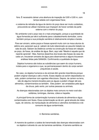 ANEXOS


                                                                             18

  fora. É necessário deixar uma abertura de inspeção de 0,60 x 0,60 m, com
                     tampa selada com argamassa fraca;

 -o sistema de retirada da água de dentro do poço deve ser muito cuidadoso,
   procurando-se utilizar maneiras que impeçam de haver contato da parte
                        externa com o interior do poço.

 No ambiente rural o poço raso é o mais empregado, porque a quantidade de
   água fornecida por ele é suficiente para o abastecimento domiciliar, como
  também porque a sua proteção sanitária é relativamente simples e barata.

 Para ser sincero, sobre poços e fossas aprendi muito com os meus alunos do
sétimo ano; pareciam que já sabiam de tudo relacionado ao assunto tratado na
 sala de aula. Sabiam da distância correta na construção da fossa em ralação
ao poço, de fossa, de análise de água. Bem, aqui vale “Mestre é aquele que de
  repente aprende”. Mas, fizemos desenhos dos locais das fossas da casa de
 cada um, trouxeram amostra de água para observarmos e alguns trouxeram
       análises feitas pela SANASA. Confirmando a qualidade da água.

   Dejetos humanos são todos as substâncias que saem do corpo humano,
 inúteis para o organismo e que, se permanecessem dentro do corpo seriam
                            prejudiciais à saúde.

  No caso, os dejetos humanos e de animais têm grande importância porque
podem originar doenças e até a morte. Esses dejetos ao serem depositados no
 solo, podem contaminar com agentes infecciosos. Depois, de caírem na terra,
    são de alguma maneira levados para as águas e podem chegar até aos
 alimentos, contaminandos-os também. Eles podem ser arrastados pela água
             da chuva, pelo vento, por outras pessoas ou animais.

  As doenças relacionadas com os dejetos mais comuns no meio rural são:
              solitárias, lombrigas, diarreia, cólera e hepatite.

  A principal forma de contaminação humana é através de alimentos e água
contaminados com fezes. Essa contaminação se dá em geral através de mãos
 sujas, de vetores, da manipulação de alimentos e utensílios domésticos e de
                       consumo de água contaminada.



                           4- Barreiras sanitárias.



A maneira de quebrar a cadeia de transmissão das doenças relacionadas com
  os dejetos é através do uso de barreiras sanitárias. A barreira sanitária se
 