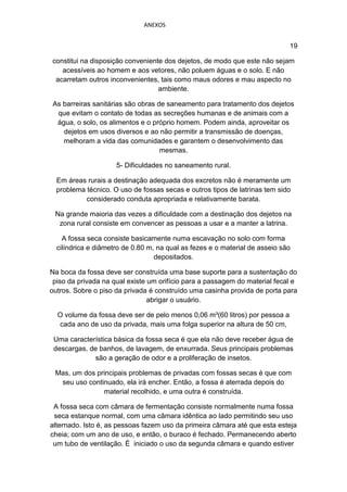ANEXOS


                                                                             19

constitui na disposição conveniente dos dejetos, de modo que este não sejam
   acessíveis ao homem e aos vetores, não poluem águas e o solo. E não
 acarretam outros inconvenientes, tais como maus odores e mau aspecto no
                                  ambiente.

As barreiras sanitárias são obras de saneamento para tratamento dos dejetos
 que evitam o contato de todas as secreções humanas e de animais com a
 água, o solo, os alimentos e o próprio homem. Podem ainda, aproveitar os
   dejetos em usos diversos e ao não permitir a transmissão de doenças,
   melhoram a vida das comunidades e garantem o desenvolvimento das
                                   mesmas.

                     5- Dificuldades no saneamento rural.

  Em áreas rurais a destinação adequada dos excretos não é meramente um
  problema técnico. O uso de fossas secas e outros tipos de latrinas tem sido
           considerado conduta apropriada e relativamente barata.

 Na grande maioria das vezes a dificuldade com a destinação dos dejetos na
  zona rural consiste em convencer as pessoas a usar e a manter a latrina.

    A fossa seca consiste basicamente numa escavação no solo com forma
  cilíndrica e diâmetro de 0.80 m, na qual as fezes e o material de asseio são
                                  depositados.

Na boca da fossa deve ser construída uma base suporte para a sustentação do
 piso da privada na qual existe um orifício para a passagem do material fecal e
outros. Sobre o piso da privada é construído uma casinha provida de porta para
                                abrigar o usuário.

  O volume da fossa deve ser de pelo menos 0,06 m³(60 litros) por pessoa a
  cada ano de uso da privada, mais uma folga superior na altura de 50 cm,

 Uma característica básica da fossa seca é que ela não deve receber água de
 descargas, de banhos, de lavagem, de enxurrada. Seus principais problemas
             são a geração de odor e a proliferação de insetos.

 Mas, um dos principais problemas de privadas com fossas secas é que com
  seu uso continuado, ela irá encher. Então, a fossa é aterrada depois do
               material recolhido, e uma outra é construída.

 A fossa seca com câmara de fermentação consiste normalmente numa fossa
 seca estanque normal, com uma câmara idêntica ao lado permitindo seu uso
alternado. Isto é, as pessoas fazem uso da primeira câmara até que esta esteja
cheia; com um ano de uso, e então, o buraco é fechado. Permanecendo aberto
 um tubo de ventilação. É iniciado o uso da segunda câmara e quando estiver
 